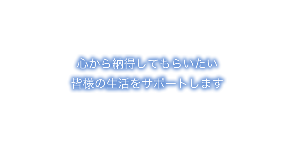 心から納得してもらいたい皆様の生活をサポートします